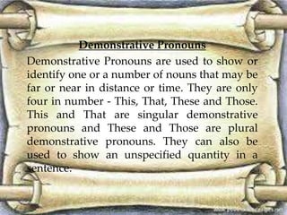 Demonstrative Pronouns 
Demonstrative Pronouns are used to show or 
identify one or a number of nouns that may be 
far or near in distance or time. They are only 
four in number - This, That, These and Those. 
This and That are singular demonstrative 
pronouns and These and Those are plural 
demonstrative pronouns. They can also be 
used to show an unspecified quantity in a 
sentence. 
 