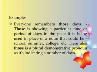 Examples: 
 Everyone remembers those days. - 
Those is showing a particular time or 
period of days in the past; it is being 
used in place of a noun that could be - 
school, summer, college, etc. Here also 
those is a plural demonstrative pronoun 
as it’s indicating a number of days. 
 