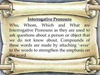 Interrogative Pronouns 
Who, Whom, Which and What are 
Interrogative Pronouns as they are used to 
ask questions about a person or object that 
we do not know about. Compounds of 
these words are made by attaching ‘-ever’ 
to the words to strengthen the emphasis on 
the word. 
 