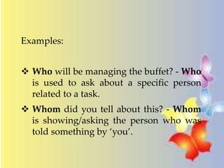 Examples: 
 Who will be managing the buffet? - Who 
is used to ask about a specific person 
related to a task. 
 Whom did you tell about this? - Whom 
is showing/asking the person who was 
told something by ‘you’. 
 
