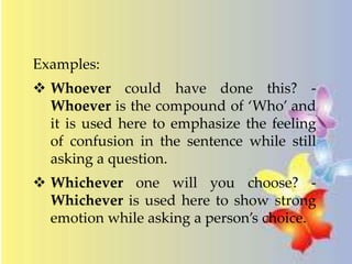 Examples: 
 Whoever could have done this? - 
Whoever is the compound of ‘Who’ and 
it is used here to emphasize the feeling 
of confusion in the sentence while still 
asking a question. 
 Whichever one will you choose? - 
Whichever is used here to show strong 
emotion while asking a person’s choice. 
 