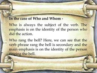 In the case of Who and Whom - 
Who is always the subject of the verb. The 
emphasis is on the identity of the person who 
did the action. 
Who rang the bell? Here, we can see that the 
verb phrase rang the bell is secondary and the 
main emphasis is on the identity of the person 
ringing the bell. 
 