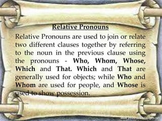 Relative Pronouns 
Relative Pronouns are used to join or relate 
two different clauses together by referring 
to the noun in the previous clause using 
the pronouns - Who, Whom, Whose, 
Which and That. Which and That are 
generally used for objects; while Who and 
Whom are used for people, and Whose is 
used to show possession. 
 