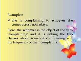 Examples: 
 She is complaining to whoever she 
comes across nowadays. 
Here, the whoever is the object of the verb 
‘complaining’ and it is linking the two 
clauses about someone complaining and 
the frequency of their complaints. 
 
