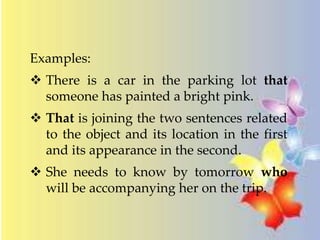 Examples: 
 There is a car in the parking lot that 
someone has painted a bright pink. 
 That is joining the two sentences related 
to the object and its location in the first 
and its appearance in the second. 
 She needs to know by tomorrow who 
will be accompanying her on the trip. 
 