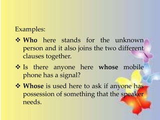 Examples: 
 Who here stands for the unknown 
person and it also joins the two different 
clauses together. 
 Is there anyone here whose mobile 
phone has a signal? 
 Whose is used here to ask if anyone has 
possession of something that the speaker 
needs. 
 