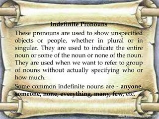 Indefinite Pronouns 
These pronouns are used to show unspecified 
objects or people, whether in plural or in 
singular. They are used to indicate the entire 
noun or some of the noun or none of the noun. 
They are used when we want to refer to group 
of nouns without actually specifying who or 
how much. 
Some common indefinite nouns are - anyone, 
someone, none, everything, many, few, etc. 
 