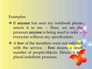 Examples: 
 If anyone has seen my notebook please 
return it to me. – Here, we see the 
pronoun anyone is being used to refer to 
everyone without any specification. 
 A few of the members were not satisfied 
with the service. - Few means a small 
number of people/objects. Hence, it is a 
plural indefinite pronoun. 
 