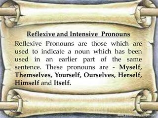 Reflexive and Intensive Pronouns 
Reflexive Pronouns are those which are 
used to indicate a noun which has been 
used in an earlier part of the same 
sentence. These pronouns are - Myself, 
Themselves, Yourself, Ourselves, Herself, 
Himself and Itself. 
 