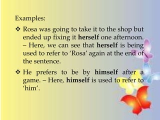 Examples: 
 Rosa was going to take it to the shop but 
ended up fixing it herself one afternoon. 
– Here, we can see that herself is being 
used to refer to ‘Rosa’ again at the end of 
the sentence. 
 He prefers to be by himself after a 
game. – Here, himself is used to refer to 
‘him’. 
 