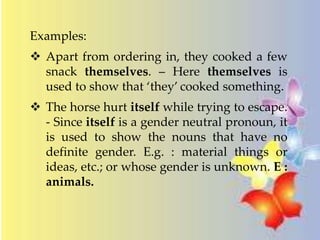 Examples: 
 Apart from ordering in, they cooked a few 
snack themselves. – Here themselves is 
used to show that ‘they’ cooked something. 
 The horse hurt itself while trying to escape. 
- Since itself is a gender neutral pronoun, it 
is used to show the nouns that have no 
definite gender. E.g. : material things or 
ideas, etc.; or whose gender is unknown. E : 
animals. 
 