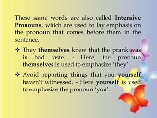 These same words are also called Intensive 
Pronouns, which are used to lay emphasis on 
the pronoun that comes before them in the 
sentence. 
 They themselves knew that the prank was 
in bad taste. - Here, the pronoun 
themselves is used to emphasize ‘they’. 
 Avoid reporting things that you yourself 
haven’t witnessed. - Here yourself is used 
to emphasize the pronoun ‘you’. 
 