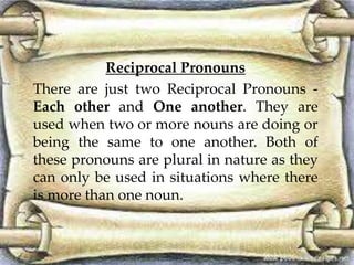 Reciprocal Pronouns 
There are just two Reciprocal Pronouns - 
Each other and One another. They are 
used when two or more nouns are doing or 
being the same to one another. Both of 
these pronouns are plural in nature as they 
can only be used in situations where there 
is more than one noun. 
 