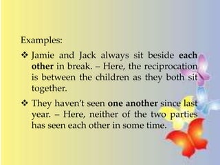 Examples: 
 Jamie and Jack always sit beside each 
other in break. – Here, the reciprocation 
is between the children as they both sit 
together. 
 They haven’t seen one another since last 
year. – Here, neither of the two parties 
has seen each other in some time. 
 