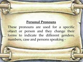 Personal Pronouns 
These pronouns are used for a specific 
object or person and they change their 
forms to indicate the different genders, 
numbers, case and persons speaking - 
 
