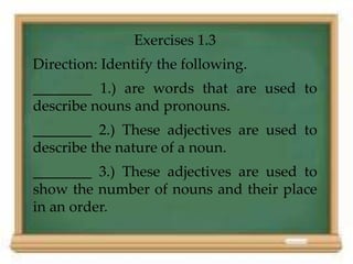 Exercises 1.3 
Direction: Identify the following. 
________ 1.) are words that are used to 
describe nouns and pronouns. 
________ 2.) These adjectives are used to 
describe the nature of a noun. 
________ 3.) These adjectives are used to 
show the number of nouns and their place 
in an order. 
 