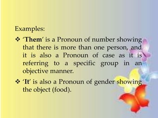 Examples: 
 ‘Them’ is a Pronoun of number showing 
that there is more than one person, and 
it is also a Pronoun of case as it is 
referring to a specific group in an 
objective manner. 
 ‘It’ is also a Pronoun of gender showing 
the object (food). 
 