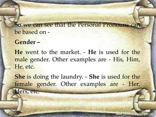 So we can see that the Personal Pronouns can 
be based on - 
Gender – 
He went to the market. - He is used for the 
male gender. Other examples are - His, Him, 
He, etc. 
She is doing the laundry. - She is used for the 
female gender. Other examples are - Her, 
Hers, etc. 
 