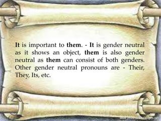 It is important to them. - It is gender neutral 
as it shows an object, them is also gender 
neutral as them can consist of both genders. 
Other gender neutral pronouns are - Their, 
They, Its, etc. 
 