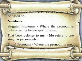 So we can see that the Personal Pronouns can 
be based on - 
Number – 
Singular Pronouns - Where the pronoun is 
only referring to one specific noun. 
That book belongs to me. - Me refers to one 
singular person only. 
Plural Pronouns - Where the pronoun is used 
to refer to a number of nouns. 
 
