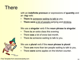 Free Template from www.brainybetty.com 10
There
with an indefinite pronoun or expressions of quantity and
an -ing verb:
• There is someone waiting to talk to you.
• There were a lot of people partying and drinking.
We use a singular verb if the noun phrase is singular:
• There is an extra class this evening
• There was a lot of snow last month.
• There is someone waiting to talk to you.
We use a plural verb if the noun phrase is plural:
• There are more than ten people waiting to talk to you.
• There were some apples on the kitchen counter.
 