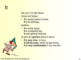 Free Template from www.brainybetty.com 12
It
We use it to talk about:
times and dates:
• It’s nearly twelve o’clock.
It’s his birthday.
weather:
• It’s windy today.
It’s a beautiful day.
It was getting freezing.
to give an opinion about a place:
• It’s very nice in here.
It will be cozy when we get home.
It’s very comfortable in my new flat.
 