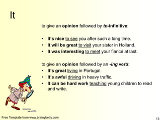 Free Template from www.brainybetty.com 13
It
to give an opinion followed by to-infinitive:
• It’s nice to see you after such a long time.
• It will be great to visit your sister in Holland.
• It was interesting to meet your fiancé at last.
to give an opinion followed by an -ing verb:
• It’s great living in Portugal.
• It’s awful driving in heavy traffic.
• It can be hard work teaching young children to read
and write.
 