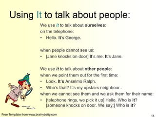 Free Template from www.brainybetty.com 14
Using It to talk about people:
We use it to talk about ourselves:
on the telephone:
• Hello. It’s George.
when people cannot see us:
• [Jane knocks on door] It’s me. It’s Jane.
We use it to talk about other people:
when we point them out for the first time:
• Look. It’s Anselmo Ralph.
• Who’s that? It’s my upstairs neighbour..
when we cannot see them and we ask them for their name:
• [telephone rings, we pick it up] Hello. Who is it?
[someone knocks on door. We say:] Who is it?
 