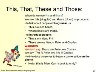 Free Template from www.brainybetty.com 20
This, That, These and Those:
When do we use this and these?
We use this (singular) and these (plural) as pronouns:
- to talk about people or things near us:
• This is a nice beach.
• Whose books are these?
- to introduce people:
• This is my friend Phil
• These are my friends, Peter and Charles.
WARNING:
We don’t say: These are Peter and Charles.
We say: This is Peter and this is Charles.
- to introduce ourselves to begin a conversation on the
phone:
• Hello, this is Misé. Can I speak to Andy?
 
