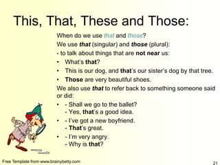 Free Template from www.brainybetty.com 21
This, That, These and Those:
When do we use that and those?
We use that (singular) and those (plural):
- to talk about things that are not near us:
• What’s that?
• This is our dog, and that’s our sister’s dog by that tree.
• Those are very beautiful shoes.
We also use that to refer back to something someone said
or did:
• - Shall we go to the ballet?
- Yes, that’s a good idea.
• - I’ve got a new boyfriend.
- That’s great.
• - I’m very angry.
- Why is that?
 