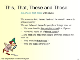 Free Template from www.brainybetty.com 22
This, That, These and Those:
this, these, that, those with nouns
We also use this, these, that and those with nouns to
show proximity
We use this and these for people or things near us:
• We have lived in this neighborhood for 15years.
• Have you heard all of these songs?
… and that and those for people or things that are not
near us:
• Who went in that house?
• Who are those strangers?
 