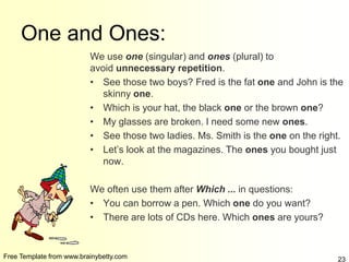 Free Template from www.brainybetty.com 23
One and Ones:
We use one (singular) and ones (plural) to
avoid unnecessary repetition.
• See those two boys? Fred is the fat one and John is the
skinny one.
• Which is your hat, the black one or the brown one?
• My glasses are broken. I need some new ones.
• See those two ladies. Ms. Smith is the one on the right.
• Let’s look at the magazines. The ones you bought just
now.
We often use them after Which ... in questions:
• You can borrow a pen. Which one do you want?
• There are lots of CDs here. Which ones are yours?
 