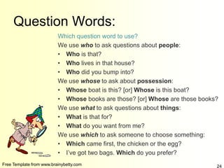 Free Template from www.brainybetty.com 24
Question Words:
Which question word to use?
We use who to ask questions about people:
• Who is that?
• Who lives in that house?
• Who did you bump into?
We use whose to ask about possession:
• Whose boat is this? [or] Whose is this boat?
• Whose books are those? [or] Whose are those books?
We use what to ask questions about things:
• What is that for?
• What do you want from me?
We use which to ask someone to choose something:
• Which came first, the chicken or the egg?
• I’ve got two bags. Which do you prefer?
 