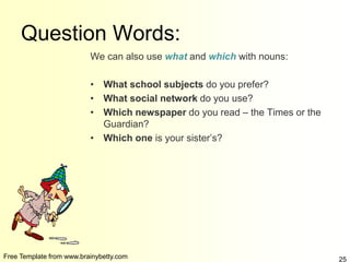 Free Template from www.brainybetty.com 25
Question Words:
We can also use what and which with nouns:
• What school subjects do you prefer?
• What social network do you use?
• Which newspaper do you read – the Times or the
Guardian?
• Which one is your sister’s?
 