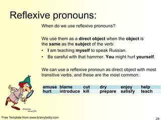 Free Template from www.brainybetty.com 28
Reflexive pronouns:
When do we use reflexive pronouns?
We use them as a direct object when the object is
the same as the subject of the verb:
• I am teaching myself to speak Russian.
• Be careful with that hammer. You might hurt yourself.
We can use a reflexive pronoun as direct object with most
transitive verbs, and these are the most common:
amuse blame cut dry enjoy help
hurt introduce kill prepare satisfy teach
 