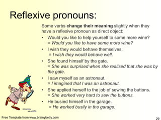 Free Template from www.brainybetty.com 29
Reflexive pronouns:
Some verbs change their meaning slightly when they
have a reflexive pronoun as direct object:
• Would you like to help yourself to some more wine?
= Would you like to have some more wine?
• I wish they would behave themselves.
= I wish they would behave well.
• She found himself by the gate.
= She was surprised when she realised that she was by
the gate.
• I saw myself as an astronaut.
= I imagined that I was an astronaut.
• She applied herself to the job of sewing the buttons.
= She worked very hard to sew the buttons.
• He busied himself in the garage.
= He worked busily in the garage.
 