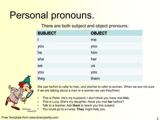 Free Template from www.brainybetty.com 3
Personal pronouns.
There are both subject and object pronouns:
I me
you you
he him
she her
we us
you you
they them
We use he/him to refer to men, and she/her to refer to women. When we are not sure
if we are talking about a man or a woman we use they/them.
• This is Peter. He’s my husband. I don’t think you have met him.
• This is Lucy. She’s my daughter. Have you met her before?
• Talk to a teacher. Ask them to teach you this subject.
• You could go to a nurse. They might help you.
 