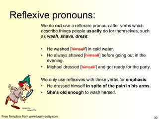 Free Template from www.brainybetty.com 30
Reflexive pronouns:
We do not use a reflexive pronoun after verbs which
describe things people usually do for themselves, such
as wash, shave, dress:
• He washed [himself] in cold water.
• He always shaved [himself] before going out in the
evening.
• Michael dressed [himself] and got ready for the party.
We only use reflexives with these verbs for emphasis:
• He dressed himself in spite of the pain in his arms.
• She’s old enough to wash herself.
 