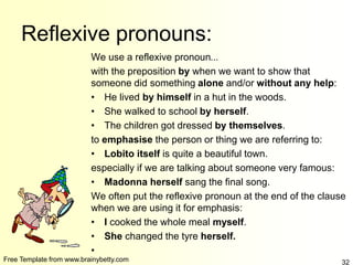 Free Template from www.brainybetty.com 32
Reflexive pronouns:
We use a reflexive pronoun...
with the preposition by when we want to show that
someone did something alone and/or without any help:
• He lived by himself in a hut in the woods.
• She walked to school by herself.
• The children got dressed by themselves.
to emphasise the person or thing we are referring to:
• Lobito itself is quite a beautiful town.
especially if we are talking about someone very famous:
• Madonna herself sang the final song.
We often put the reflexive pronoun at the end of the clause
when we are using it for emphasis:
• I cooked the whole meal myself.
• She changed the tyre herself.
•
 