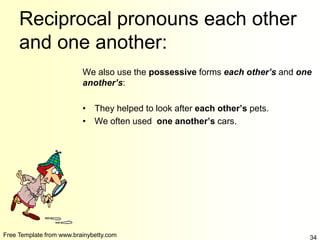 Free Template from www.brainybetty.com 34
Reciprocal pronouns each other
and one another:
We also use the possessive forms each other’s and one
another’s:
• They helped to look after each other’s pets.
• We often used one another’s cars.
 