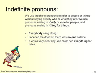 Free Template from www.brainybetty.com 36
Indefinite pronouns:
We use indefinite pronouns to refer to people or things
without saying exactly who or what they are. We use
pronouns ending in -body or -one for people, and
pronouns ending in -thing for things:
• Everybody sang along.
• I opened the door but there was no one outside.
• It was a very clear day. We could see everything for
miles.
 