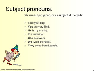 Free Template from www.brainybetty.com 4
Subject pronouns.
We use subject pronouns as subject of the verb:
• I like your bag.
• You are very kind.
• He is my enemy.
• It is snowing.
• She is at work.
• We live in Portugal.
• They come from Luanda.
 