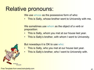 Free Template from www.brainybetty.com 41
Relative pronouns:
We use whose as the possessive form of who:
• This is Sally, whose brother went to University with me.
We sometimes use whom as the object of a verb or
preposition:
• This is Sally, whom you met at our house last year.
• This is Sally’s brother, with whom I went to University.
But nowadays it is OK to use who:
• This is Sally, who you met at our house last year.
• This is Sally’s brother, who I went to University with.
 