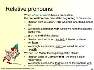Free Template from www.brainybetty.com 42
Relative pronouns:
When whom or which have a preposition
the preposition can come at the beginning of the clause...
• I had an aunt in Lisbon, from who[m] I inherited a dinner
set.
• We bought a hammer, with which we hung the pictures
on the wall.
… or at the end of the clause:
• I had an aunt in Lisbon who[m] I inherited a dinner
set from.
• We bought a chainsaw, which we cut all the wood
up with.
We can use that at the beginning of the clause:
• I had an uncle in Germany that I inherited a bit of
money from.
We bought a chainsaw that we cut all the wood up with.
• Adapted and abridged from: http://learnenglish.britishcouncil.org/en/english-grammar/pronouns
 