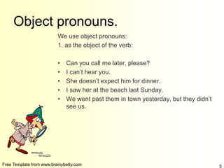 Free Template from www.brainybetty.com 5
Object pronouns.
We use object pronouns:
1. as the object of the verb:
• Can you call me later, please?
• I can’t hear you.
• She doesn’t expect him for dinner.
• I saw her at the beach last Sunday.
• We went past them in town yesterday, but they didn’t
see us.
 