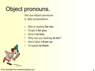 Free Template from www.brainybetty.com 6
Object pronouns.
We use object pronouns:
2. after prepositions:
• She is waiting for me.
• I’ll get it for you.
• Give it to him.
• Why are you looking at her?
• Don’t take it from us.
• I’ll speak to them.
 