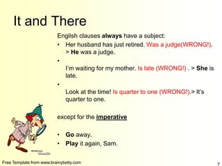 Free Template from www.brainybetty.com 7
It and There
English clauses always have a subject:
• Her husband has just retired. Was a judge(WRONG!).
> He was a judge.
•
I’m waiting for my mother. Is late (WRONG!) . > She is
late.
•
Look at the time! Is quarter to one (WRONG!).> It’s
quarter to one.
except for the imperative
• Go away.
• Play it again, Sam.
 