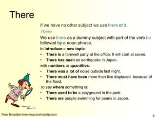 Free Template from www.brainybetty.com 8
There
If we have no other subject we use there or it.
There
We use there as a dummy subject with part of the verb be
followed by a noun phrase.
to introduce a new topic:
• There is a farewell party at the office. It will start at seven.
• There has been an earthquake in Japan.
with numbers or quantities:
• There was a lot of noise outside last night.
• There must have been more than five displaced because of
the flood.
to say where something is:
• There used to be a playground in the park.
• There are people swimming for pearls in Japan.
 