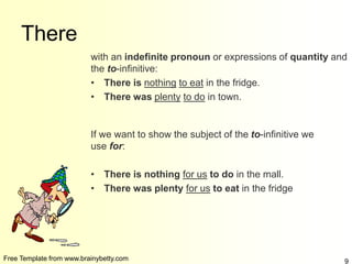 Free Template from www.brainybetty.com 9
There
with an indefinite pronoun or expressions of quantity and
the to-infinitive:
• There is nothing to eat in the fridge.
• There was plenty to do in town.
If we want to show the subject of the to-infinitive we
use for:
• There is nothing for us to do in the mall.
• There was plenty for us to eat in the fridge
 