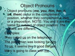 Object Pronouns
• Object pronouns (me, you, him, her, it,
us, them) occur in the complement
position, whether they complement a verb
or a preposition. NOTE: You and It are the
same for subject of object position. The
others are different.
Examples:
They called us on the telephone.
The policeman was looking for him.
To us, it seems like a good bargain.
Mary is going to class with me.
 